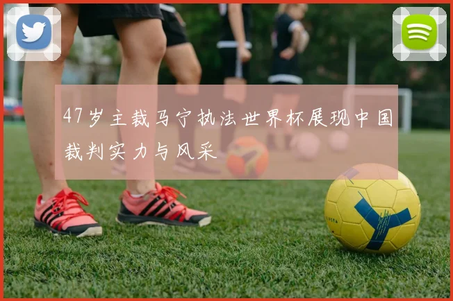 47岁主裁马宁执法世界杯展现中国裁判实力与风采