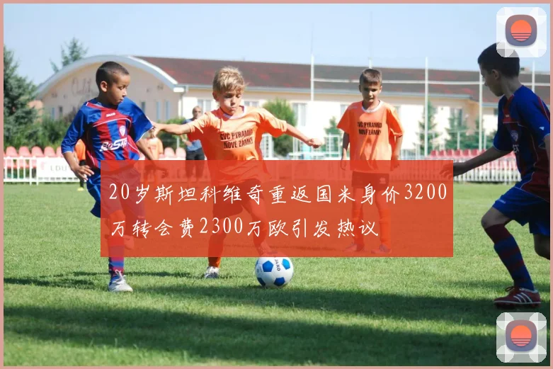 20岁斯坦科维奇重返国米身价3200万转会费2300万欧引发热议