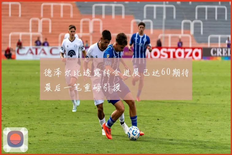 德泽尔比透露转会进展已达60期待最后一笔重磅引援