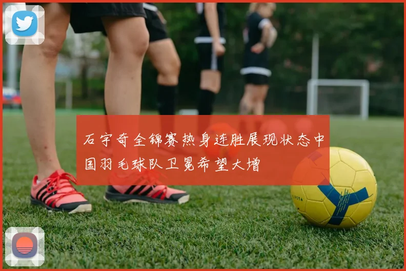 石宇奇全锦赛热身连胜展现状态中国羽毛球队卫冕希望大增