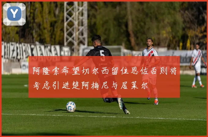 阿隆索希望切尔西留住恩佐否则将考虑引进楚阿梅尼与居莱尔