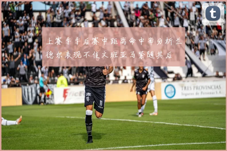 上赛季季后赛中距离命中率分析兰德尔表现不佳文班亚马紧随其后