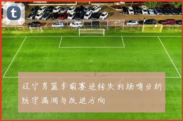 辽宁男篮季前赛逆转失利杨鸣分析防守漏洞与改进方向