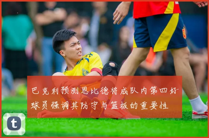 巴克利预测恩比德将成队内第四好球员强调其防守与篮板的重要性